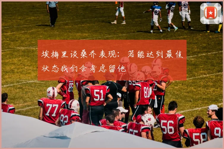 埃梅里谈桑乔表现：若能达到最佳状态我们会考虑留他