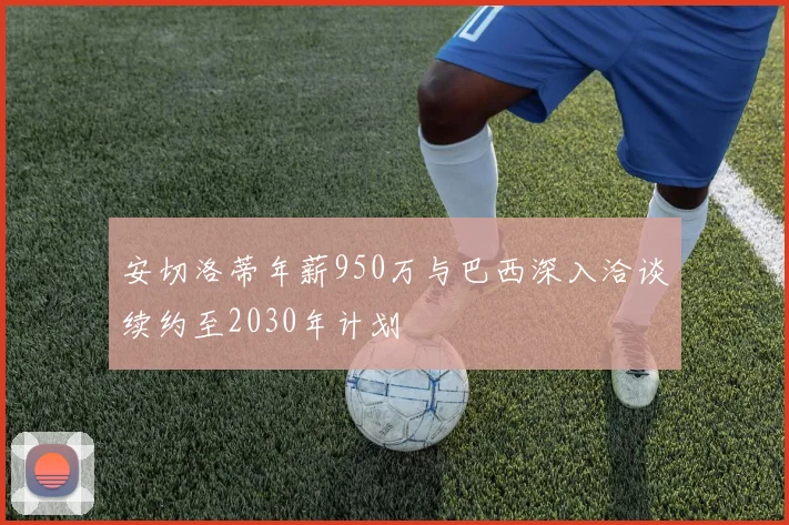 安切洛蒂年薪950万与巴西深入洽谈续约至2030年计划