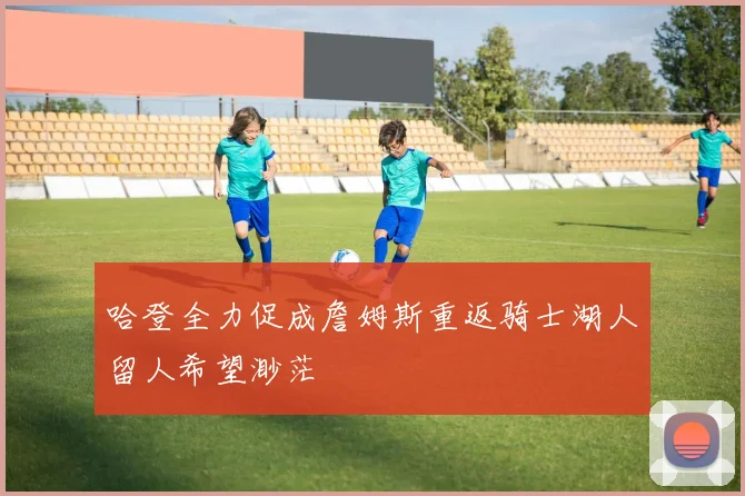 哈登全力促成詹姆斯重返骑士湖人留人希望渺茫