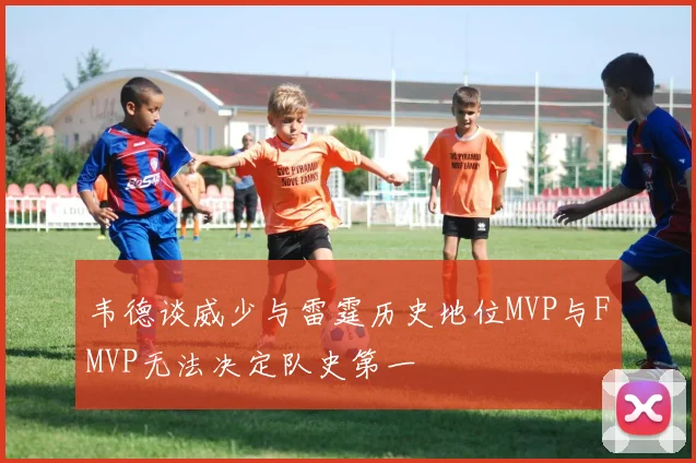 韦德谈威少与雷霆历史地位MVP与FMVP无法决定队史第一