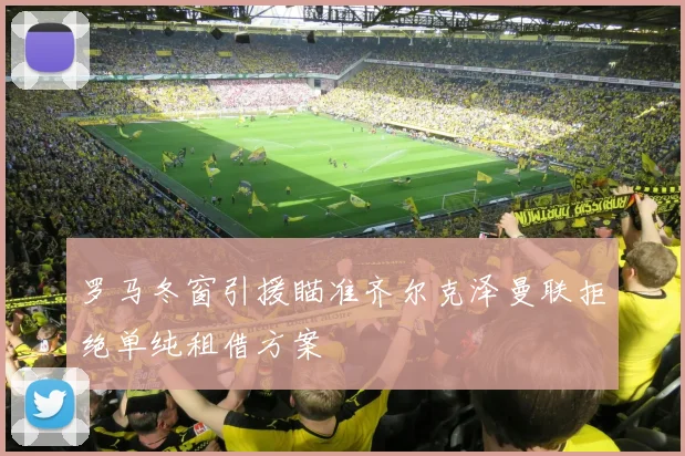 罗马冬窗引援瞄准齐尔克泽曼联拒绝单纯租借方案
