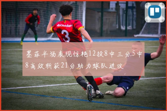 墨菲半场表现惊艳12投8中三分5中8高效斩获21分助力球队进攻