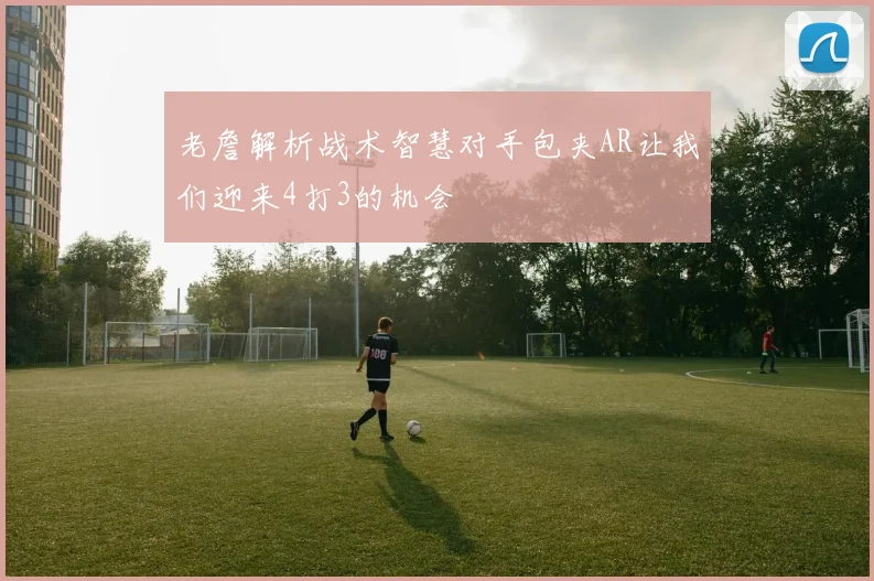 老詹解析战术智慧对手包夹AR让我们迎来4打3的机会