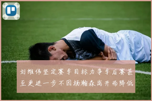 刘维伟坚定赛季目标力争季后赛甚至更进一步不因杨瀚森离开而降低标准