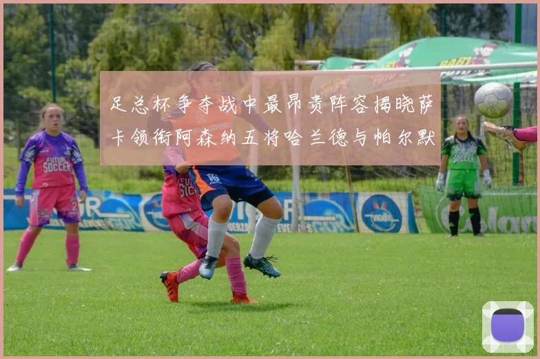 足总杯争夺战中最昂贵阵容揭晓萨卡领衔阿森纳五将哈兰德与帕尔默同在列