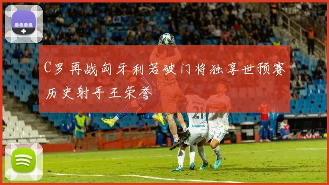 C罗再战匈牙利若破门将独享世预赛历史射手王荣誉