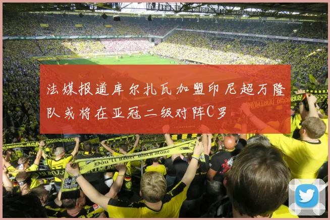 法媒报道库尔扎瓦加盟印尼超万隆队或将在亚冠二级对阵C罗
