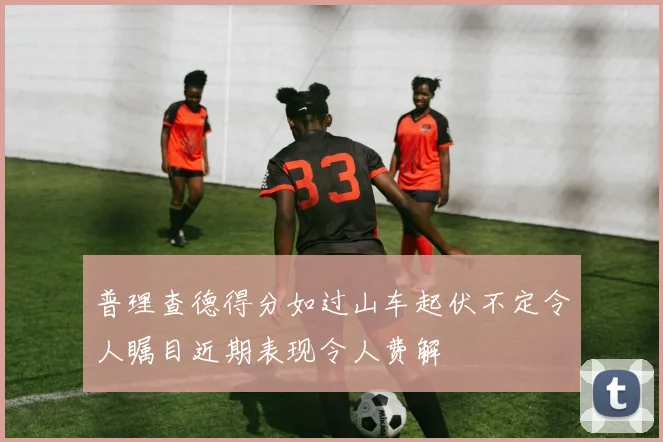 普理查德得分如过山车起伏不定令人瞩目近期表现令人费解