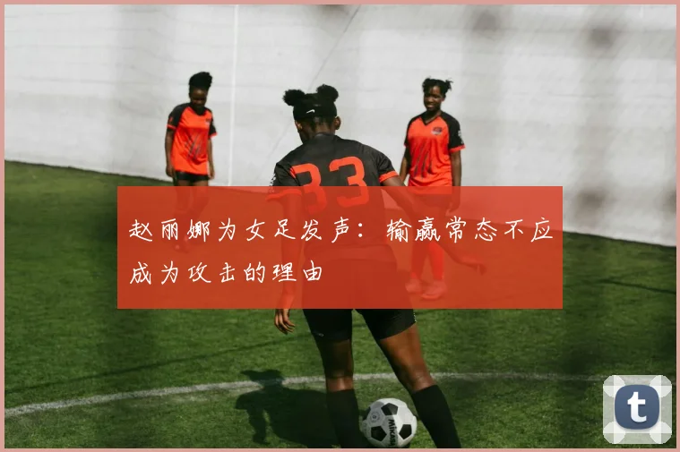 赵丽娜为女足发声：输赢常态不应成为攻击的理由