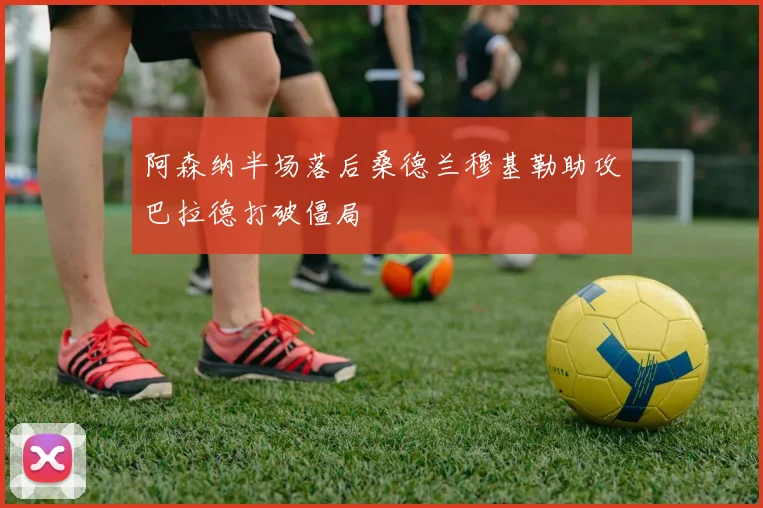 阿森纳半场落后桑德兰穆基勒助攻巴拉德打破僵局