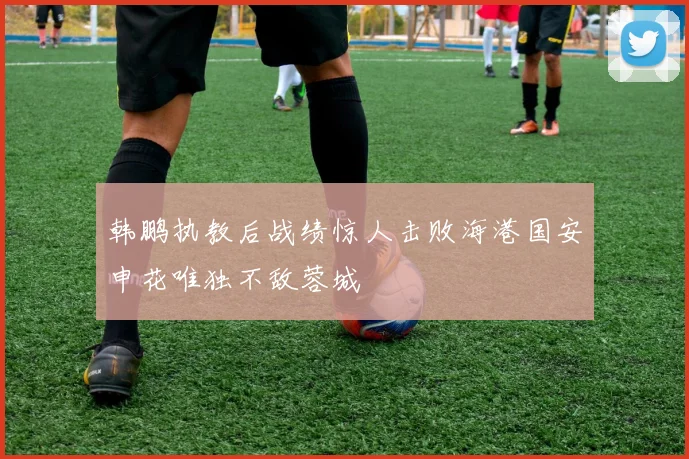 韩鹏执教后战绩惊人击败海港国安申花唯独不敌蓉城