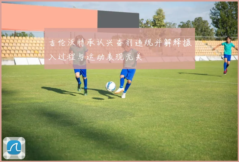 吉伦沃特承认兴奋剂违规并解释摄入过程与运动表现无关
