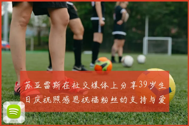 苏亚雷斯在社交媒体上分享39岁生日庆祝照感恩祝福粉丝的支持与爱护