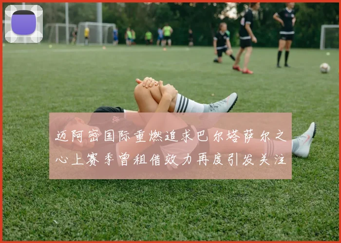 迈阿密国际重燃追求巴尔塔萨尔之心上赛季曾租借效力再度引发关注