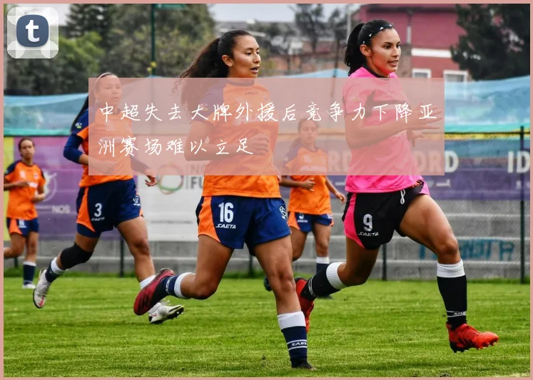 中超失去大牌外援后竞争力下降亚洲赛场难以立足