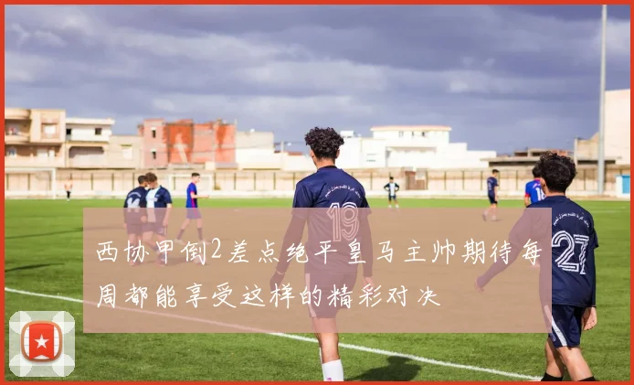 西协甲倒2差点绝平皇马主帅期待每周都能享受这样的精彩对决