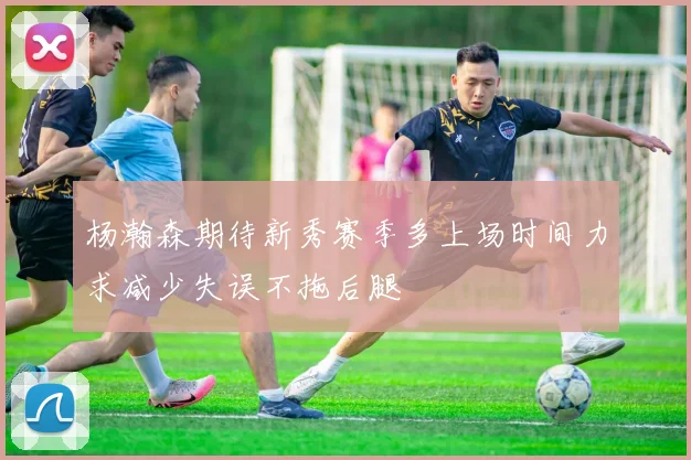 杨瀚森期待新秀赛季多上场时间力求减少失误不拖后腿