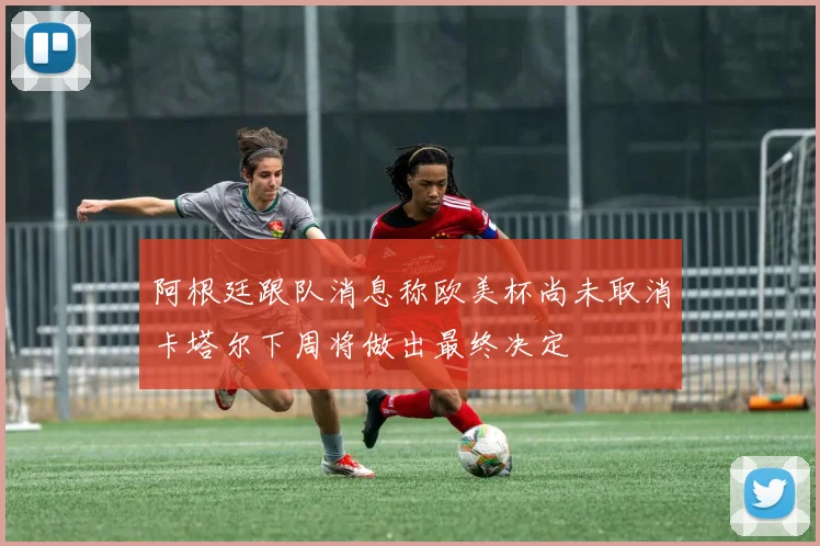 阿根廷跟队消息称欧美杯尚未取消卡塔尔下周将做出最终决定