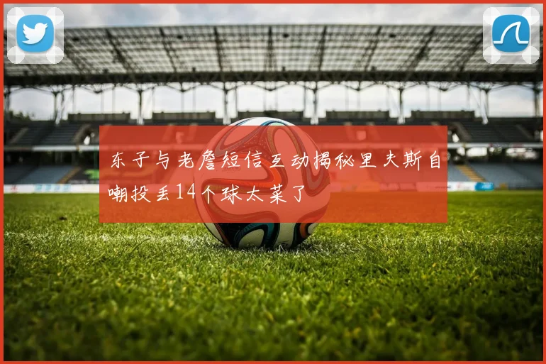 东子与老詹短信互动揭秘里夫斯自嘲投丢14个球太菜了