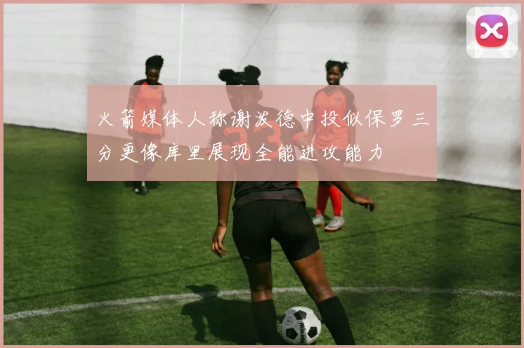 火箭媒体人称谢泼德中投似保罗三分更像库里展现全能进攻能力