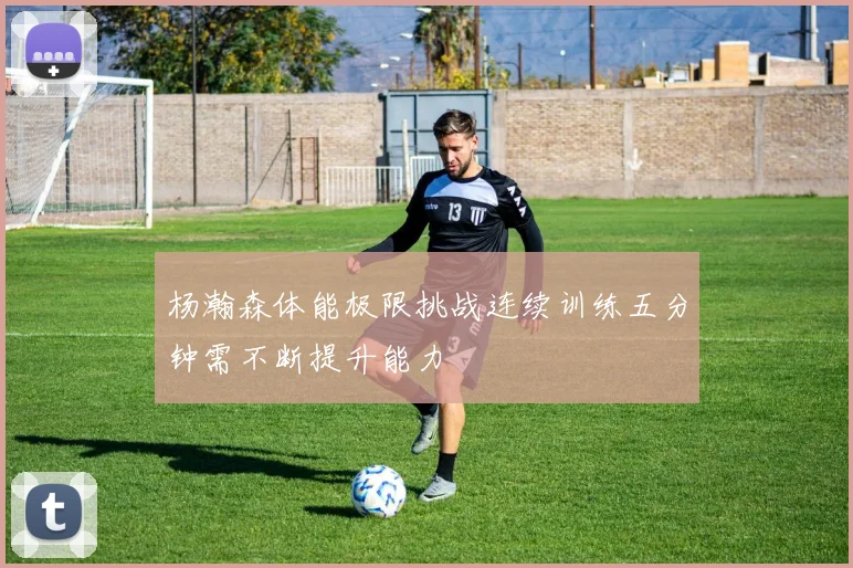 杨瀚森体能极限挑战连续训练五分钟需不断提升能力