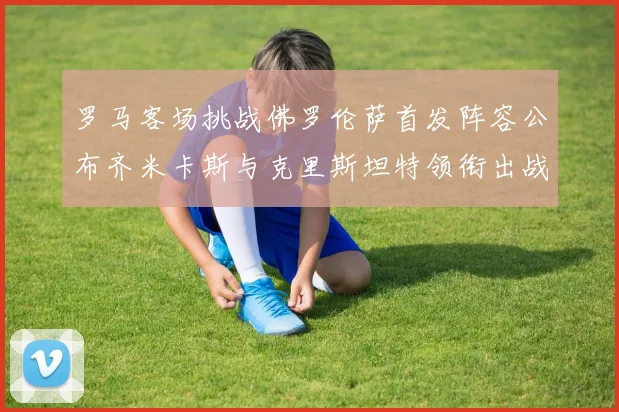 罗马客场挑战佛罗伦萨首发阵容公布齐米卡斯与克里斯坦特领衔出战