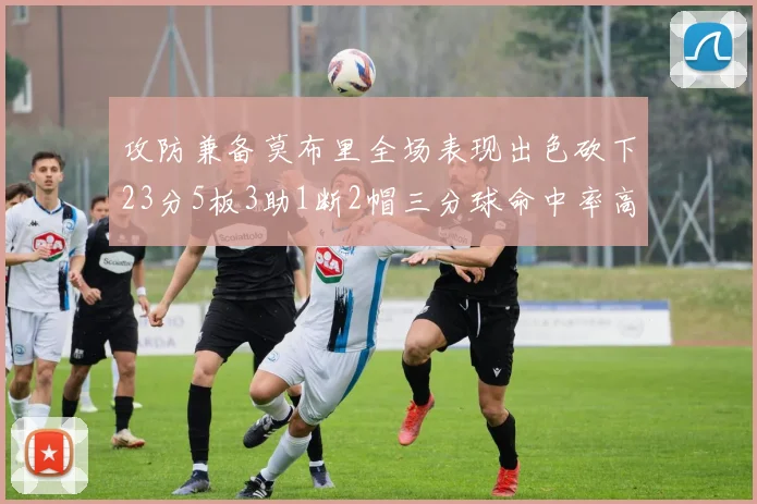 攻防兼备莫布里全场表现出色砍下23分5板3助1断2帽三分球命中率高达60