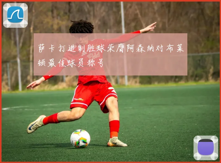 萨卡打进制胜球荣膺阿森纳对布莱顿最佳球员称号