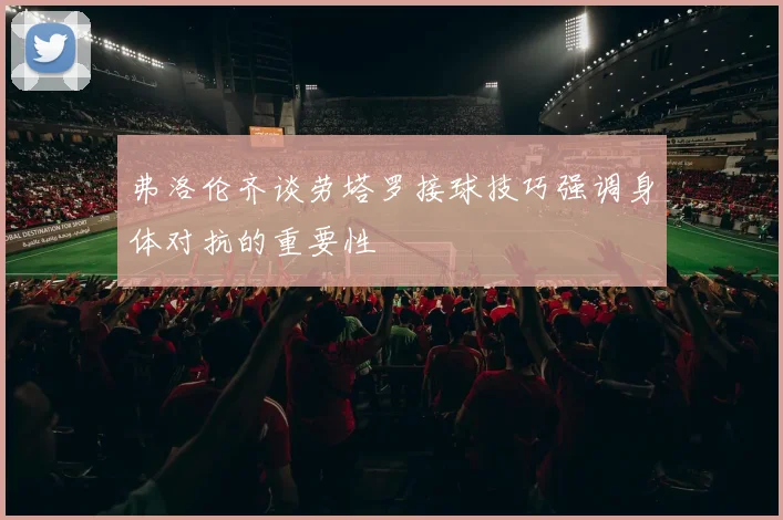 弗洛伦齐谈劳塔罗接球技巧强调身体对抗的重要性