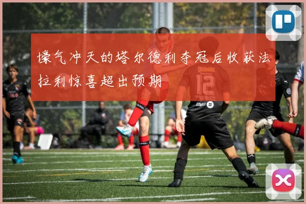 壕气冲天的塔尔德利夺冠后收获法拉利惊喜超出预期
