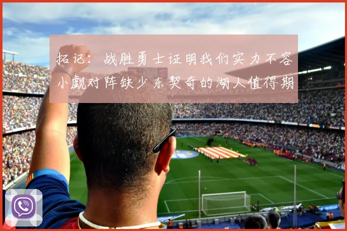 拓记：战胜勇士证明我们实力不容小觑对阵缺少东契奇的湖人值得期待