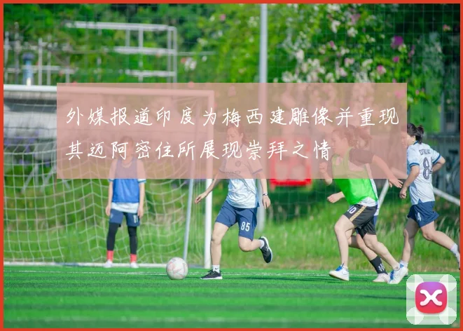 外媒报道印度为梅西建雕像并重现其迈阿密住所展现崇拜之情