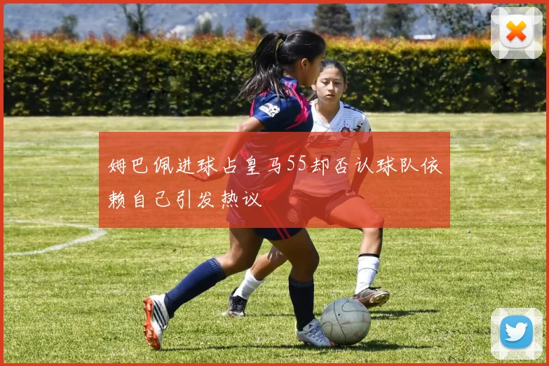 姆巴佩进球占皇马55却否认球队依赖自己引发热议