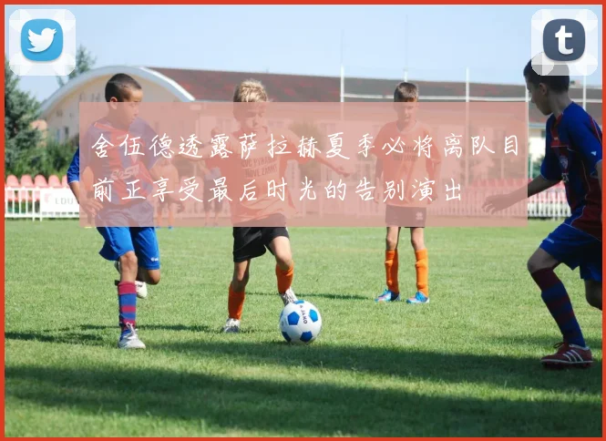舍伍德透露萨拉赫夏季必将离队目前正享受最后时光的告别演出