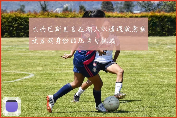 杰西巴斯直言在湖人队遭遇敌意感受后妈身份的压力与挑战