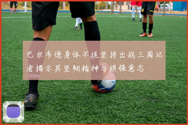 巴尔韦德身体不适坚持出战三周记者揭示其坚韧精神与顽强意志