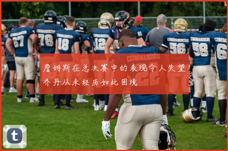 詹姆斯在总决赛中的表现令人失望乔丹从未经历如此困境