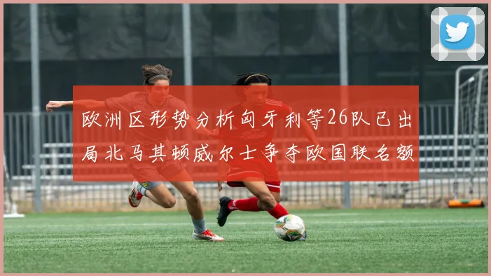 欧洲区形势分析匈牙利等26队已出局北马其顿威尔士争夺欧国联名额