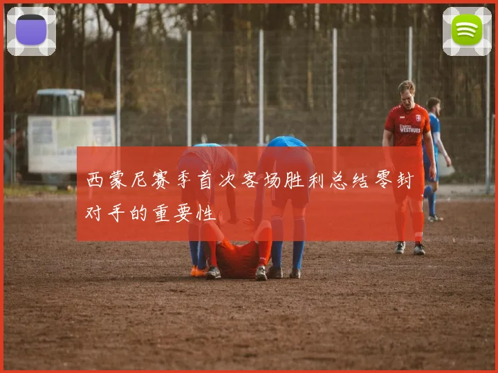 西蒙尼赛季首次客场胜利总结零封对手的重要性