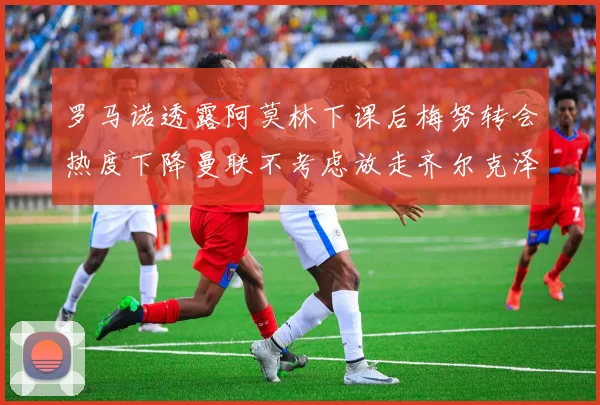 罗马诺透露阿莫林下课后梅努转会热度下降曼联不考虑放走齐尔克泽