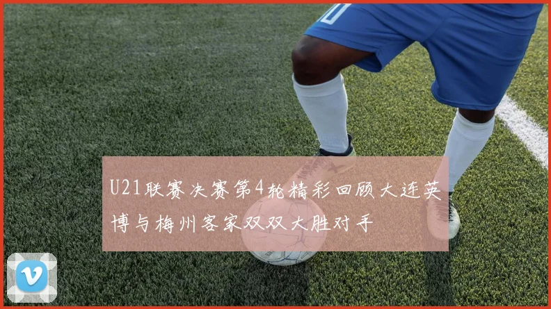 U21联赛决赛第4轮精彩回顾大连英博与梅州客家双双大胜对手