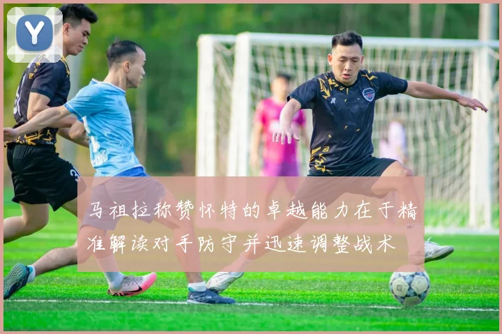 马祖拉称赞怀特的卓越能力在于精准解读对手防守并迅速调整战术