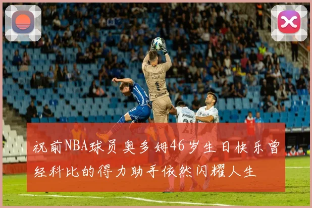 祝前NBA球员奥多姆46岁生日快乐曾经科比的得力助手依然闪耀人生