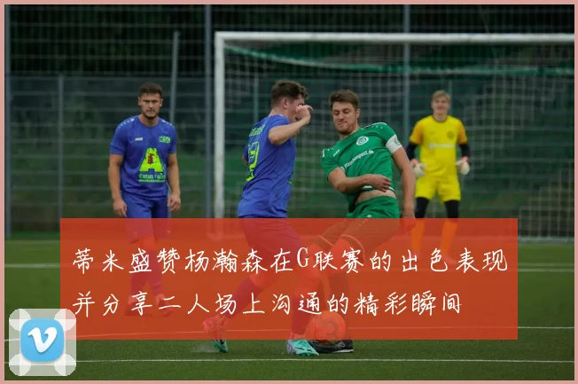 蒂米盛赞杨瀚森在G联赛的出色表现并分享二人场上沟通的精彩瞬间