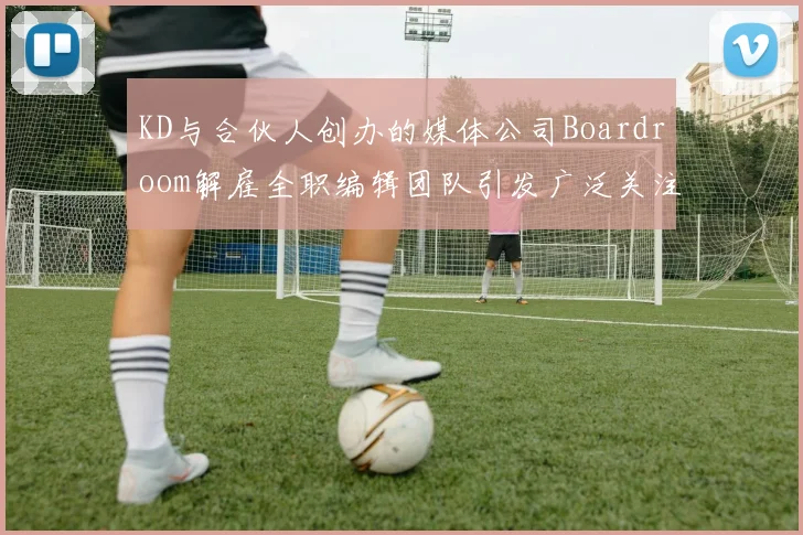 KD与合伙人创办的媒体公司Boardroom解雇全职编辑团队引发广泛关注