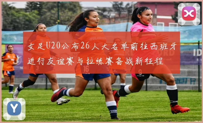 女足U20公布26人大名单前往西班牙进行友谊赛与拉练赛备战新征程