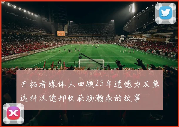 开拓者媒体人回顾25年遗憾为灰熊选科沃德却收获杨瀚森的故事